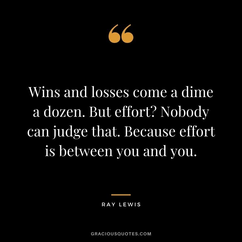 Wins and losses come a dime a dozen. But effort Nobody can judge that. Because effort is between you and you.