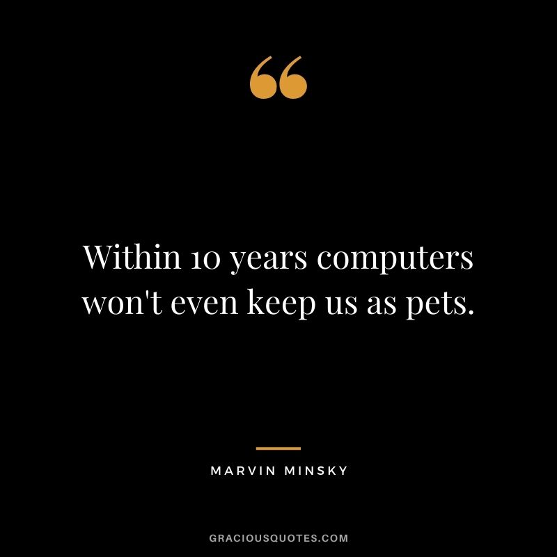 Within 10 years computers won't even keep us as pets.