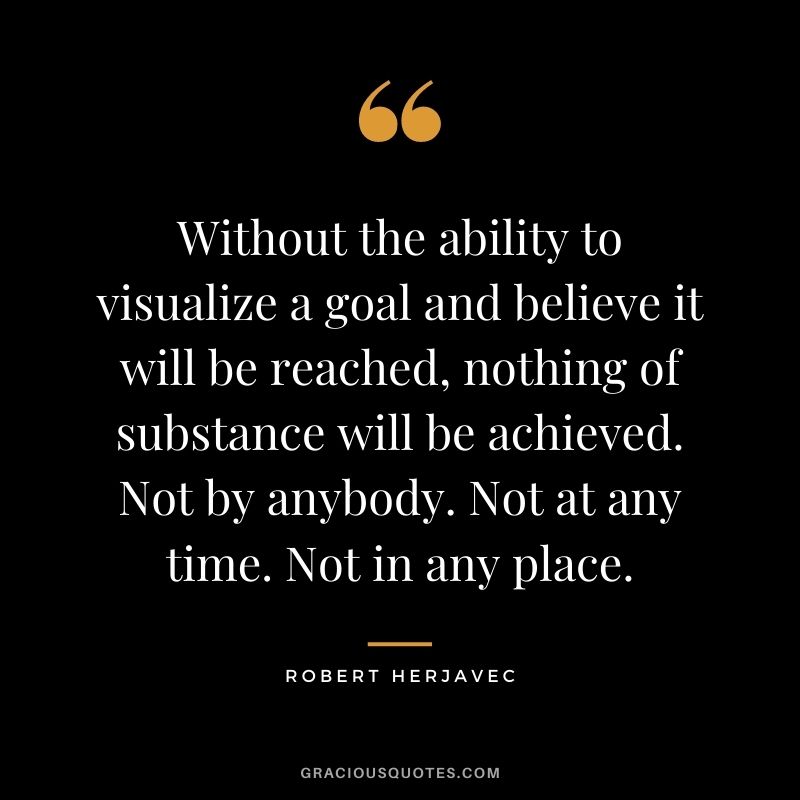 Without the ability to visualize a goal and believe it will be reached, nothing of substance will be achieved. Not by anybody. Not at any time. Not in any place.