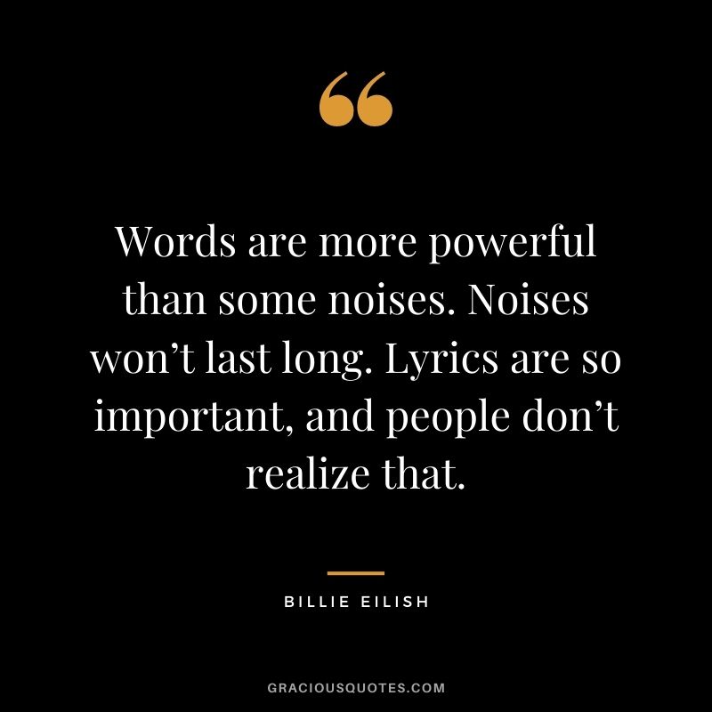 Words are more powerful than some noises. Noises won’t last long. Lyrics are so important, and people don’t realize that.