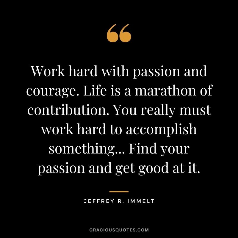 Work hard with passion and courage. Life is a marathon of contribution. You really must work hard to accomplish something... Find your passion and get good at it.