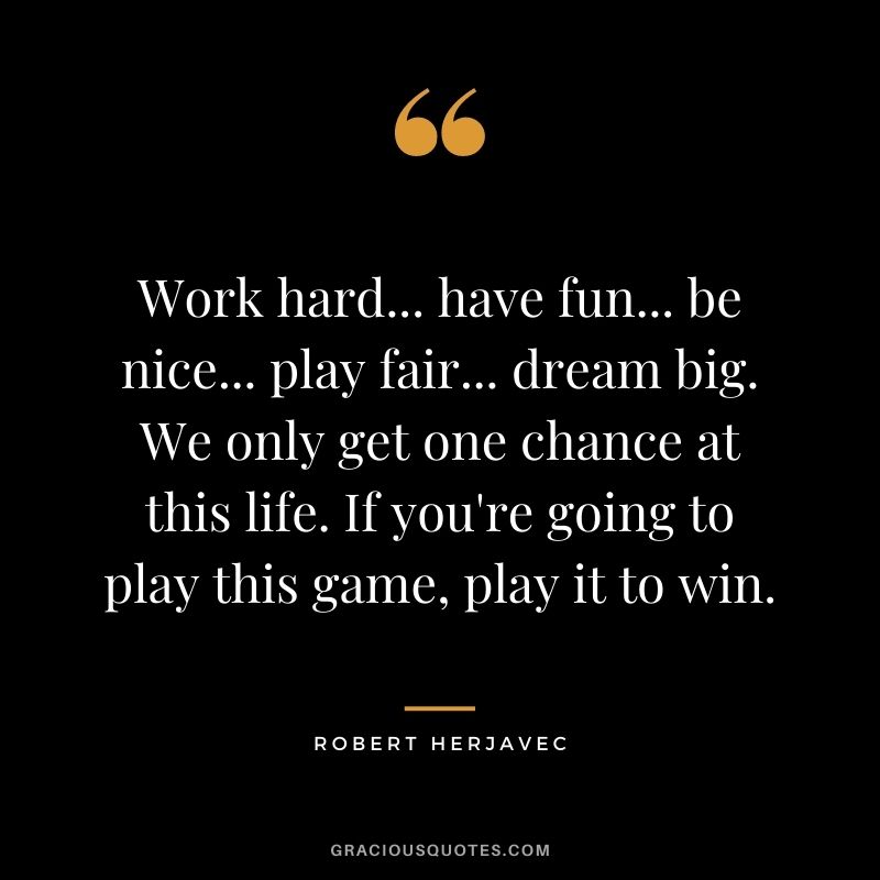 Work hard... have fun... be nice... play fair... dream big. We only get one chance at this life. If you're going to play this game, play it to win.