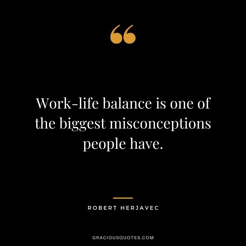 Work-life balance is one of the biggest misconceptions people have.