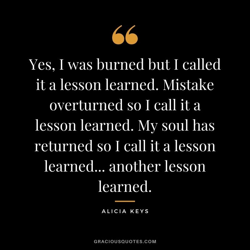 Yes, I was burned but I called it a lesson learned. Mistake overturned so I call it a lesson learned. My soul has returned so I call it a lesson learned... another lesson learned.