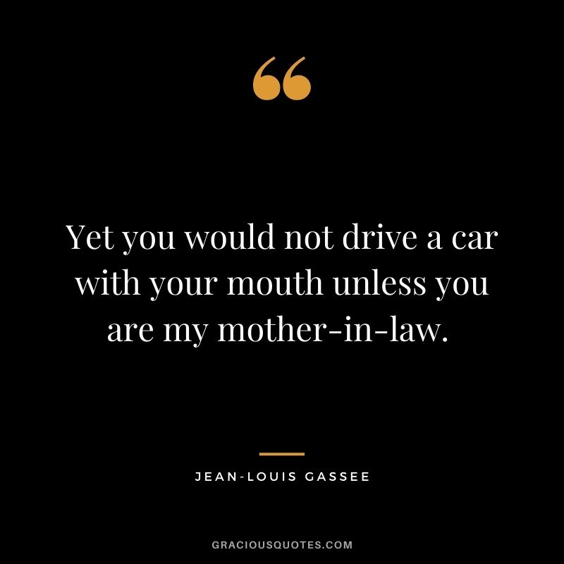 Yet you would not drive a car with your mouth unless you are my mother-in-law. 