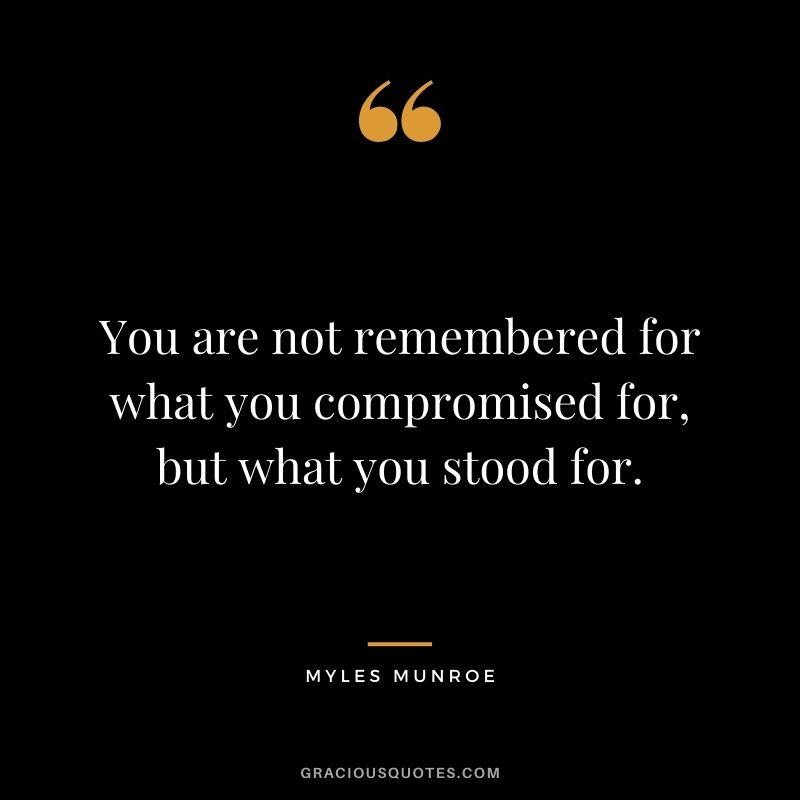 You are not remembered for what you compromised for, but what you stood for.