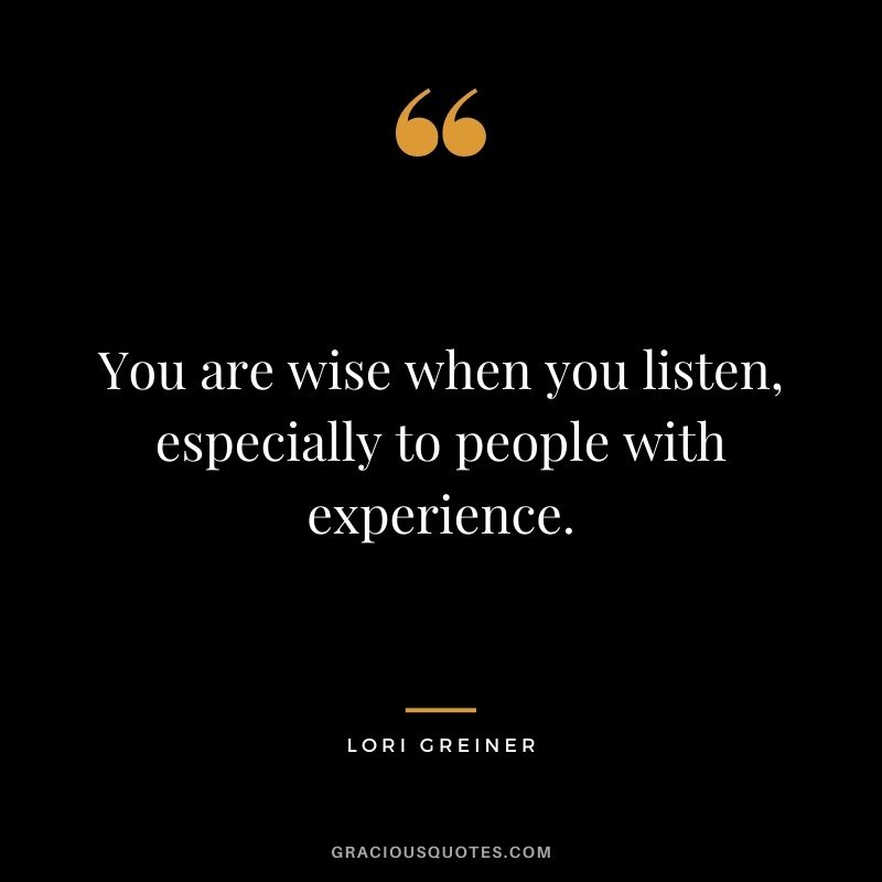 You are wise when you listen, especially to people with experience.