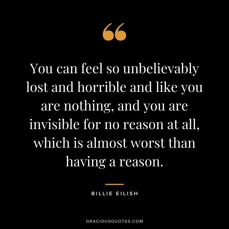 You can feel so unbelievably lost and horrible and like you are nothing, and you are invisible for no reason at all, which is almost worst than having a reason.