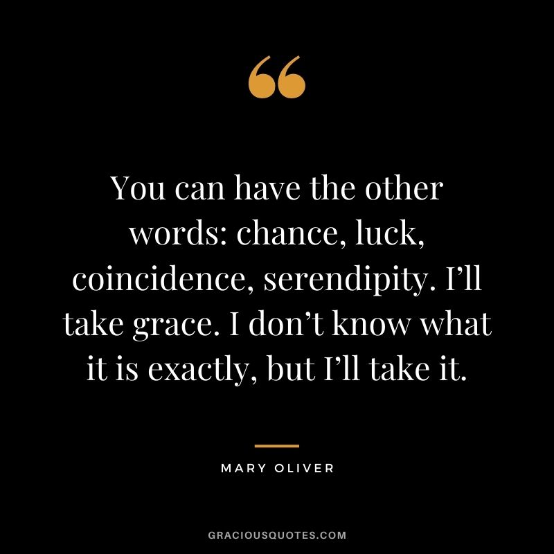 You can have the other words chance, luck, coincidence, serendipity. I’ll take grace. I don’t know what it is exactly, but I’ll take it.