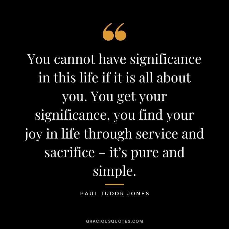 You cannot have significance in this life if it is all about you. You get your significance, you find your joy in life through service and sacrifice – it’s pure and simple.