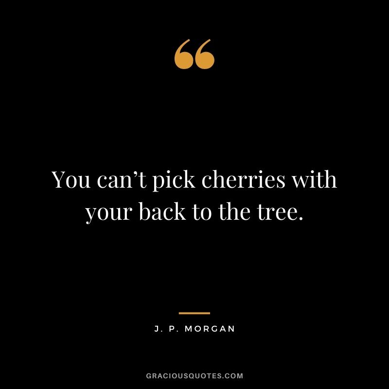 You can’t pick cherries with your back to the tree.