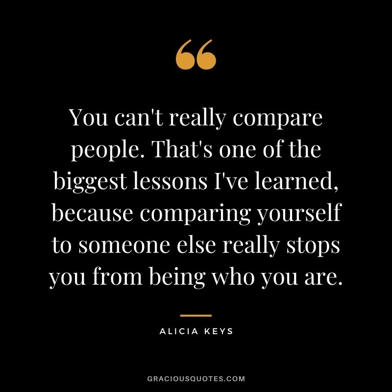You can't really compare people. That's one of the biggest lessons I've learned, because comparing yourself to someone else really stops you from being who you are.