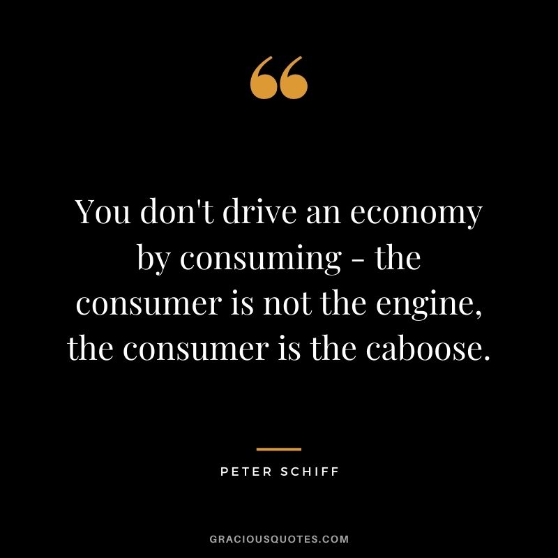 You don't drive an economy by consuming - the consumer is not the engine, the consumer is the caboose.