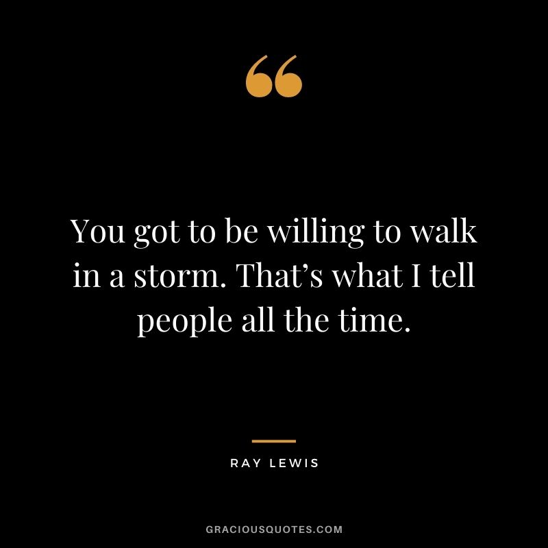 You got to be willing to walk in a storm. That’s what I tell people all the time.