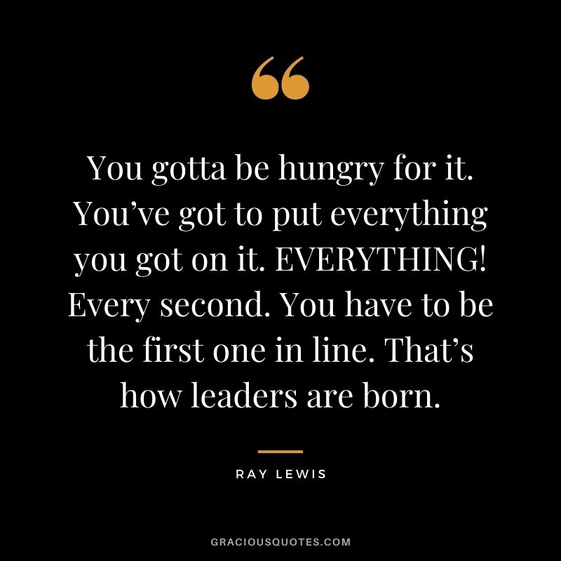 You gotta be hungry for it. You’ve got to put everything you got on it. EVERYTHING! Every second.  You have to be the first one in line. That’s how leaders are born.