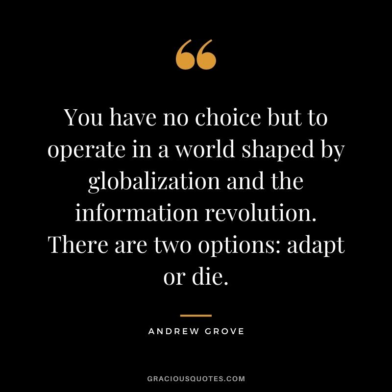 You have no choice but to operate in a world shaped by globalization and the information revolution. There are two options adapt or die.