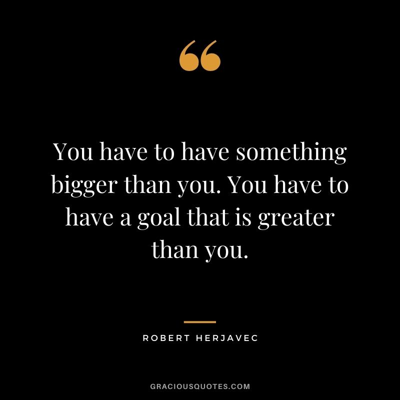 You have to have something bigger than you. You have to have a goal that is greater than you.