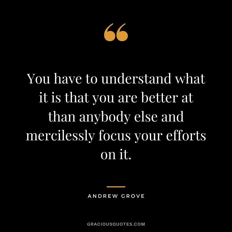 You have to understand what it is that you are better at than anybody else and mercilessly focus your efforts on it.