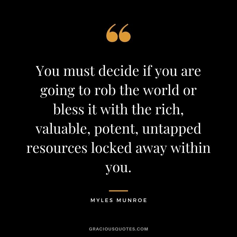 You must decide if you are going to rob the world or bless it with the rich, valuable, potent, untapped resources locked away within you.