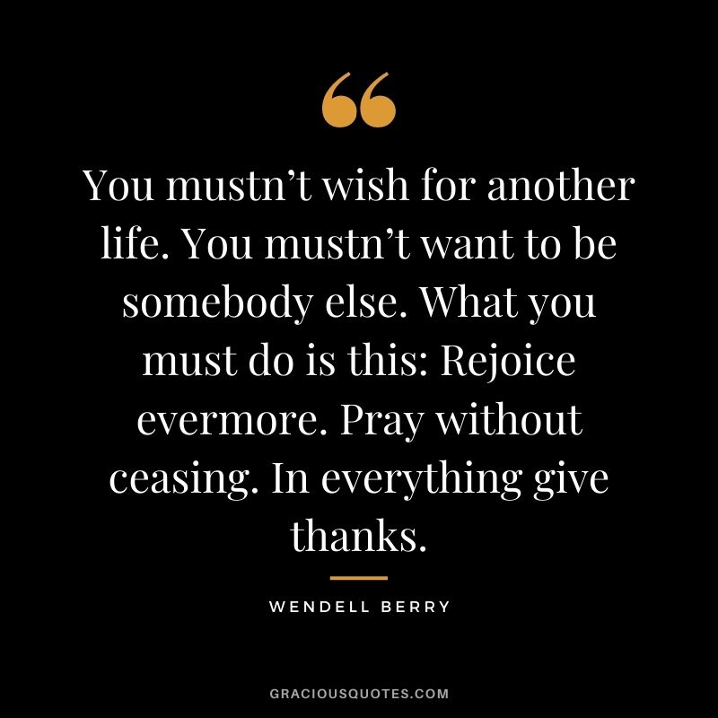 You mustn’t wish for another life. You mustn’t want to be somebody else. What you must do is this: Rejoice evermore. Pray without ceasing. In everything give thanks.