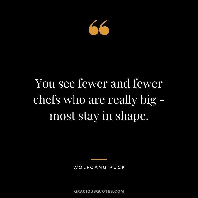You see fewer and fewer chefs who are really big - most stay in shape.