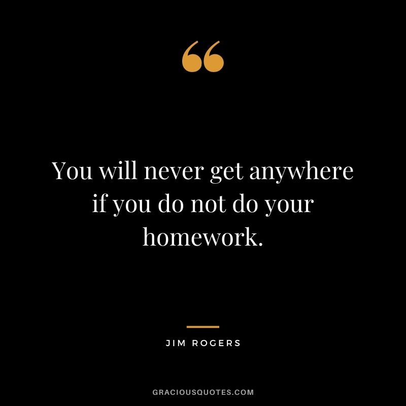 You will never get anywhere if you do not do your homework.