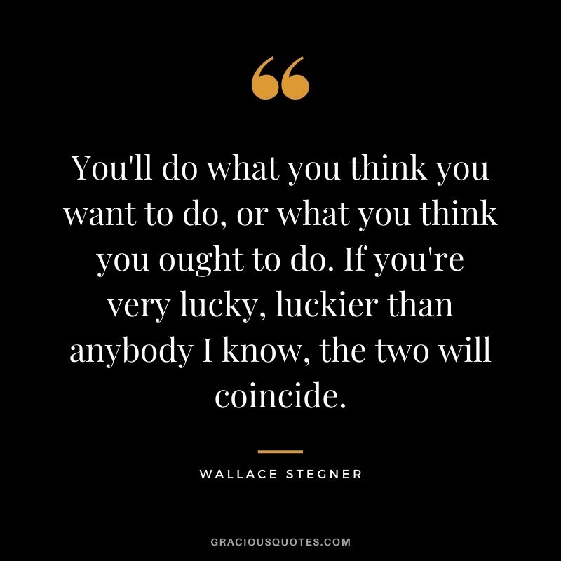 You'll do what you think you want to do, or what you think you ought to do. If you're very lucky, luckier than anybody I know, the two will coincide.