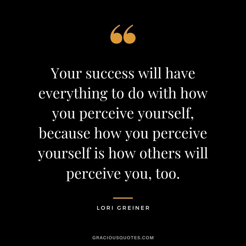 Your success will have everything to do with how you perceive yourself, because how you perceive yourself is how others will perceive you, too.