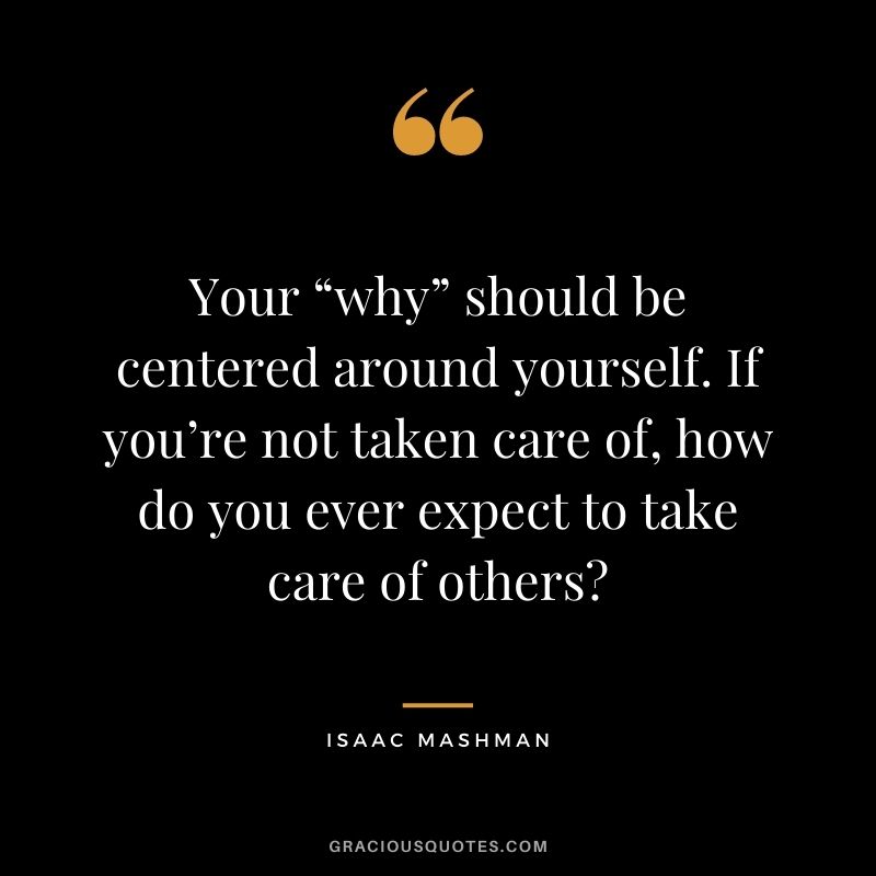 Your “why” should be centered around yourself. If you’re not taken care of, how do you ever expect to take care of others