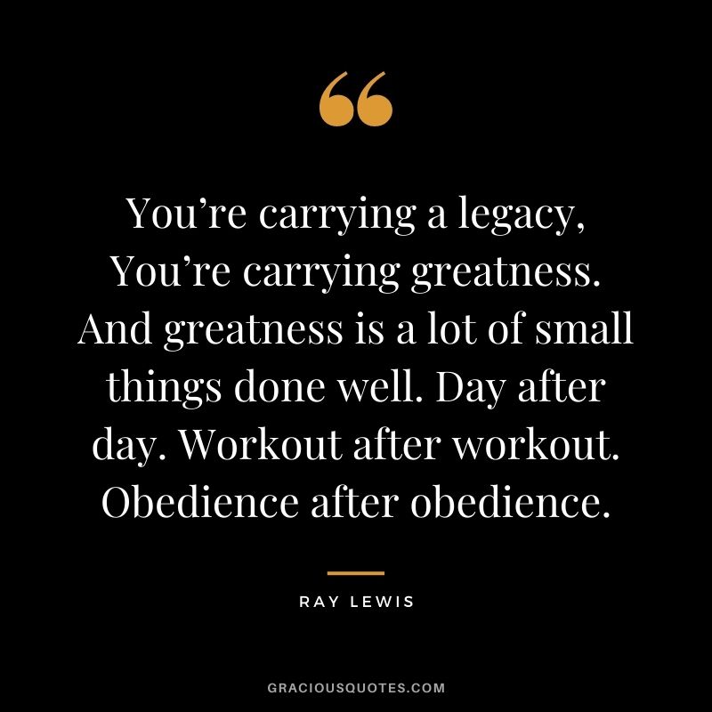 You’re carrying a legacy, You’re carrying greatness. And greatness is a lot of small things done well. Day after day. Workout after workout. Obedience after obedience.