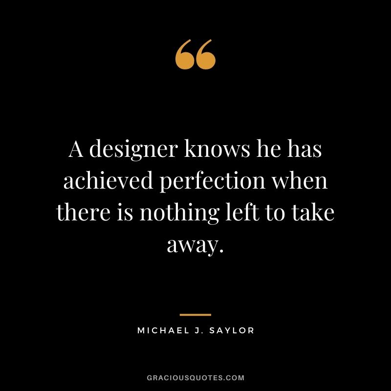 A designer knows he has achieved perfection when there is nothing left to take away.