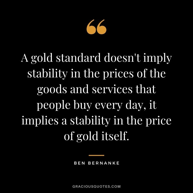 A gold standard doesn't imply stability in the prices of the goods and services that people buy every day, it implies a stability in the price of gold itself. — Ben Bernanke