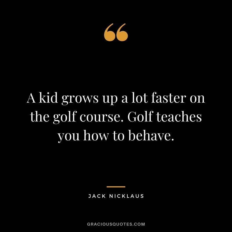 A kid grows up a lot faster on the golf course. Golf teaches you how to behave.
