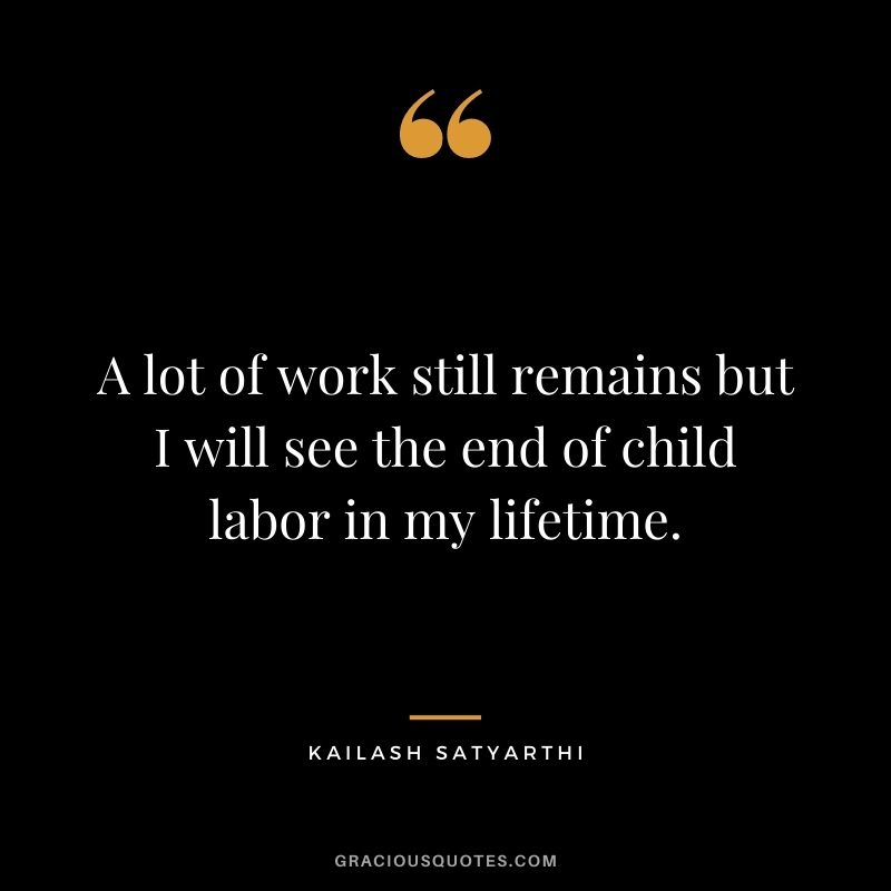 A lot of work still remains but I will see the end of child labor in my lifetime.
