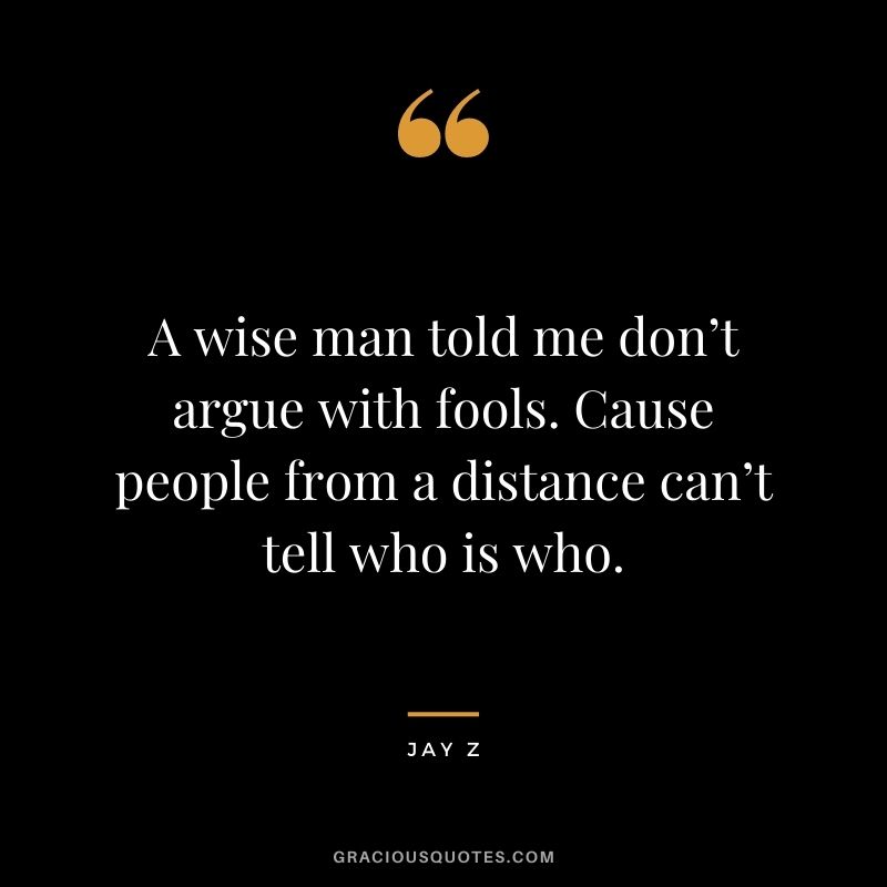 A wise man told me don’t argue with fools. Cause people from a distance can’t tell who is who.