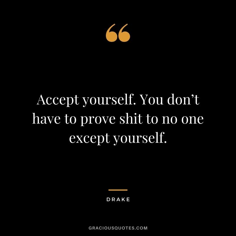 Accept yourself. You don’t have to prove shit to no one except yourself.