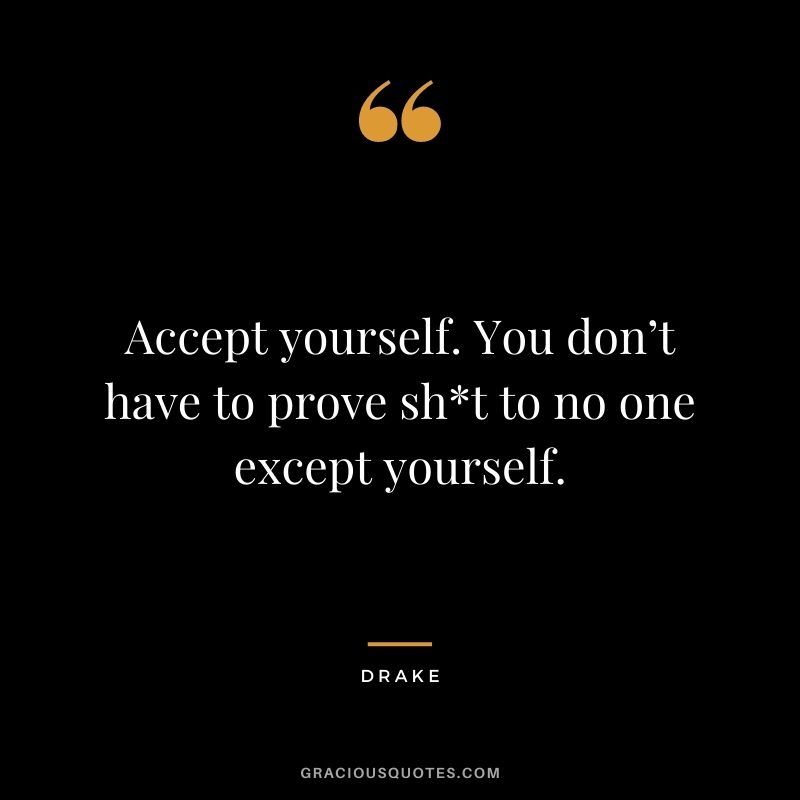 Accept yourself. You don’t have to prove sht to no one except yourself.