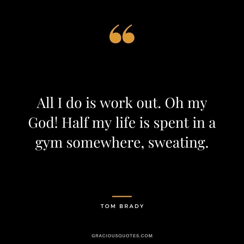 All I do is work out. Oh my God! Half my life is spent in a gym somewhere, sweating.