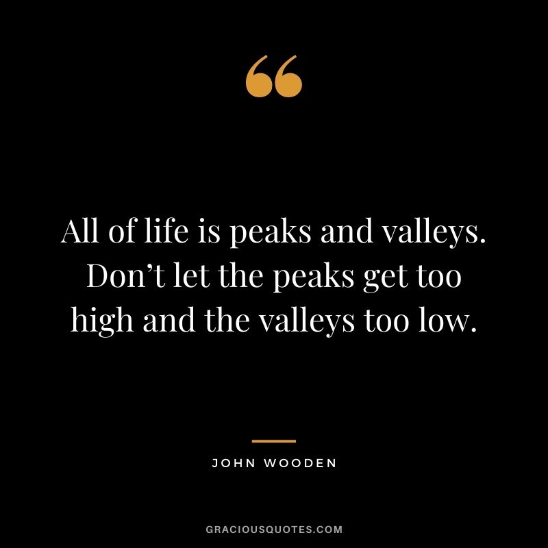 All of life is peaks and valleys. Don’t let the peaks get too high and the valleys too low.
