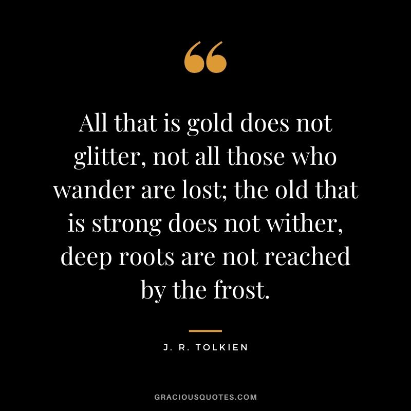 All that is gold does not glitter, not all those who wander are lost; the old that is strong does not wither, deep roots are not reached by the frost. – J. R. Tolkien