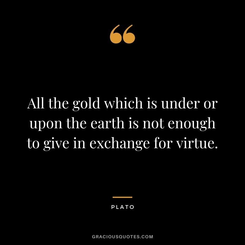 All the gold which is under or upon the earth is not enough to give in exchange for virtue. - Plato