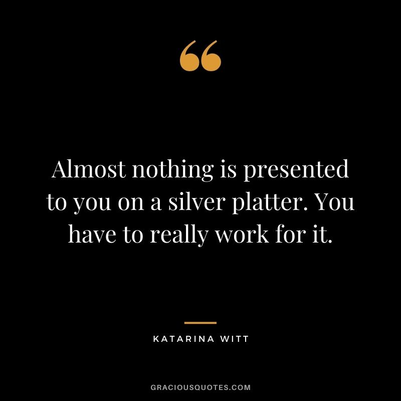 Almost nothing is presented to you on a silver platter. You have to really work for it. - Katarina Witt