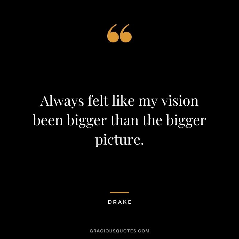 Always felt like my vision been bigger than the bigger picture.