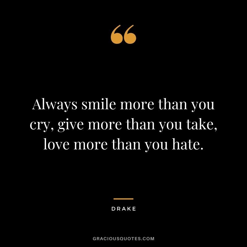 Always smile more than you cry, give more than you take, love more than you hate.