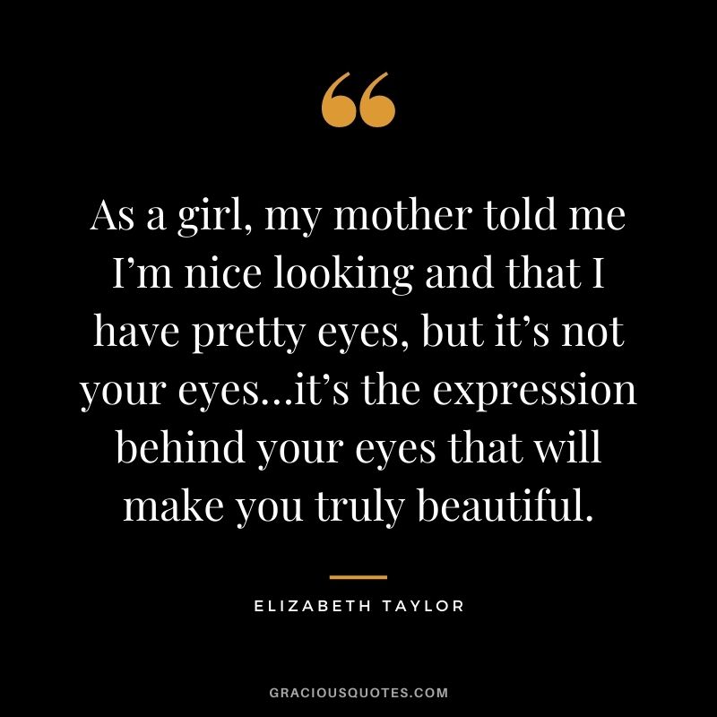 As a girl, my mother told me I’m nice looking and that I have pretty eyes, but it’s not your eyes…it’s the expression behind your eyes that will make you truly beautiful.