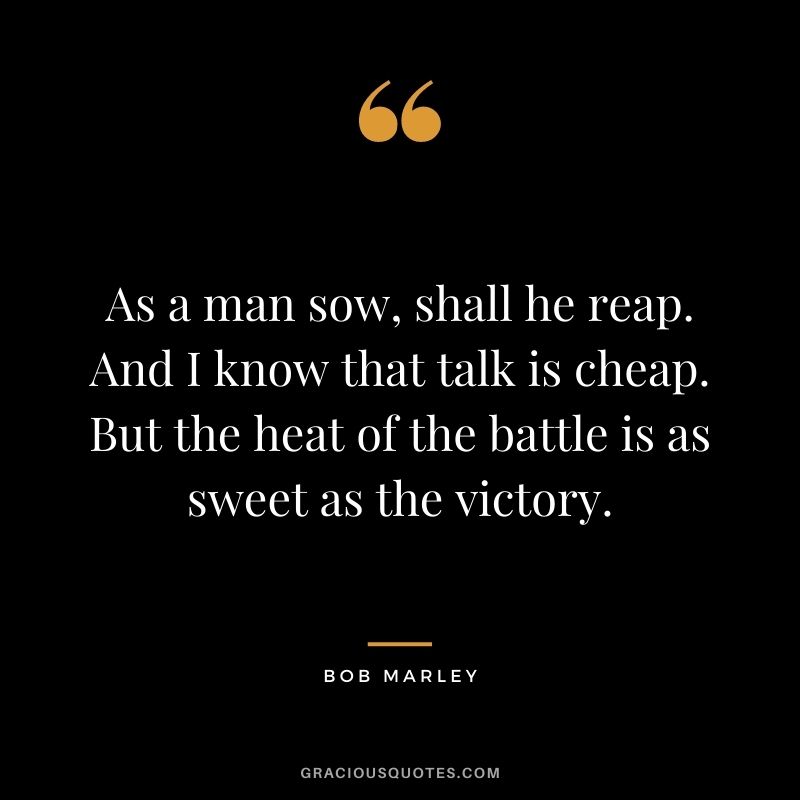 As a man sow, shall he reap. And I know that talk is cheap. But the heat of the battle is as sweet as the victory.