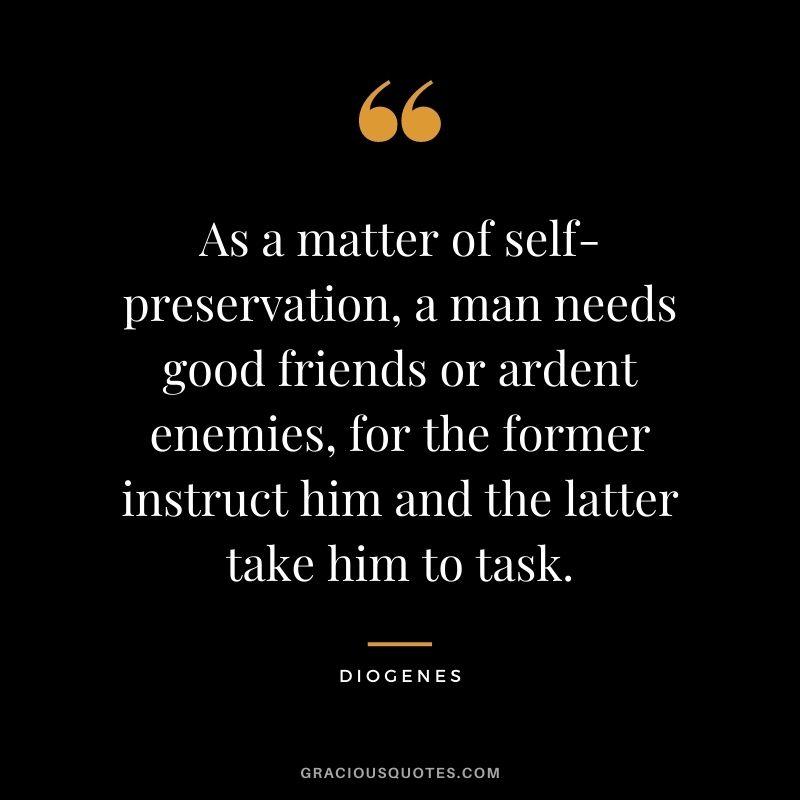 As a matter of self-preservation, a man needs good friends or ardent enemies, for the former instruct him and the latter take him to task.