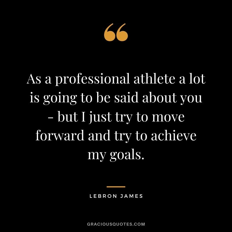 As a professional athlete a lot is going to be said about you - but I just try to move forward and try to achieve my goals.