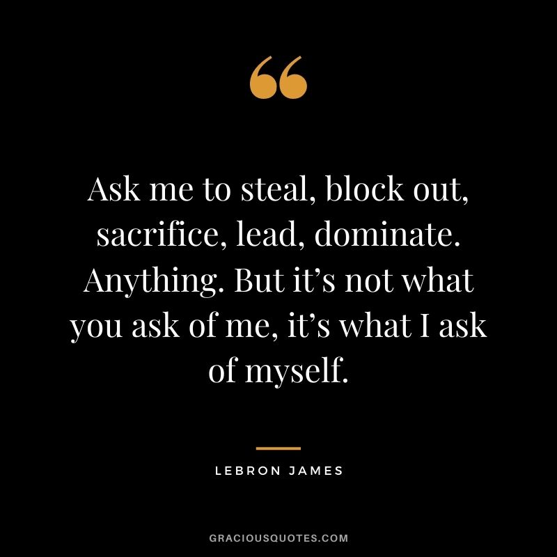 Ask me to steal, block out, sacrifice, lead, dominate. Anything. But it’s not what you ask of me, it’s what I ask of myself.