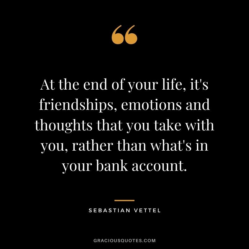At the end of your life, it's friendships, emotions and thoughts that you take with you, rather than what's in your bank account.